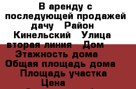 В аренду с последующей продажей дачу › Район ­ Кинельский › Улица ­ вторая линия › Дом ­ 37 › Этажность дома ­ 2 › Общая площадь дома ­ 50 › Площадь участка ­ 662 › Цена ­ 5 000 - Самарская обл., Кинельский р-н Недвижимость » Дома, коттеджи, дачи аренда   